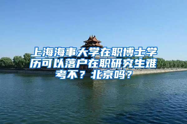 上海海事大学在职博士学历可以落户在职研究生难考不？北京吗？