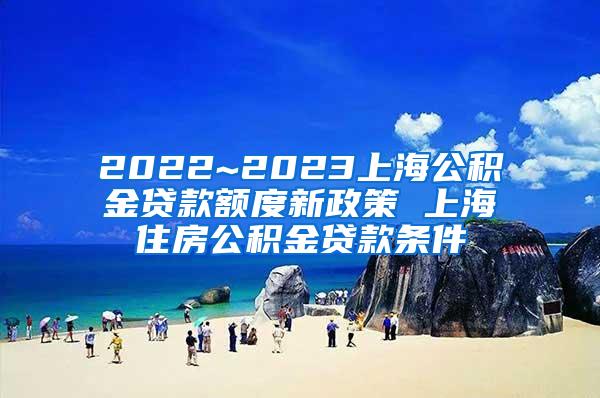 2022~2023上海公积金贷款额度新政策 上海住房公积金贷款条件