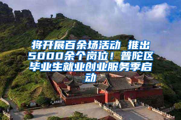 将开展百余场活动 推出5000余个岗位！普陀区毕业生就业创业服务季启动