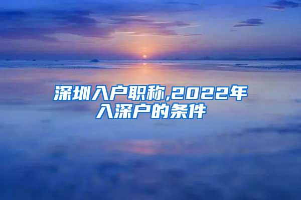 深圳入户职称,2022年入深户的条件