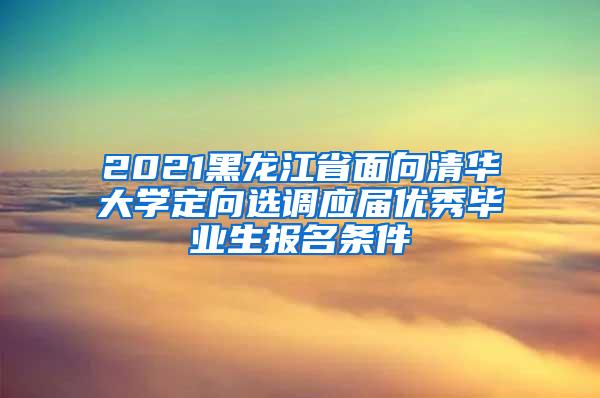 2021黑龙江省面向清华大学定向选调应届优秀毕业生报名条件