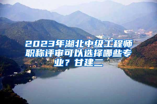 2023年湖北中级工程师职称评审可以选择哪些专业？甘建二