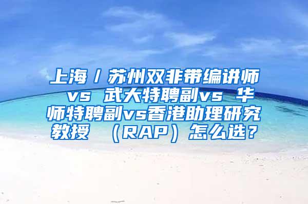 上海／苏州双非带编讲师 vs 武大特聘副vs 华师特聘副vs香港助理研究教授 （RAP）怎么选？