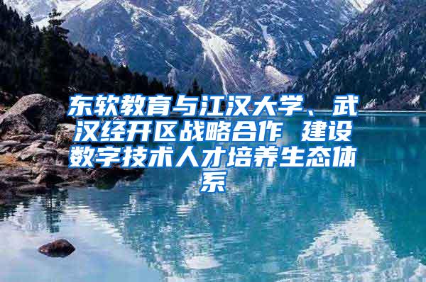 东软教育与江汉大学、武汉经开区战略合作 建设数字技术人才培养生态体系