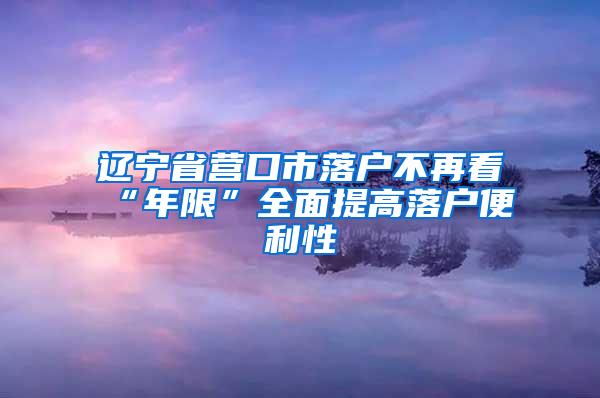 辽宁省营口市落户不再看“年限”全面提高落户便利性