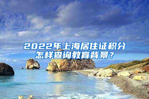 2022年上海居住证积分怎样查询教育背景？