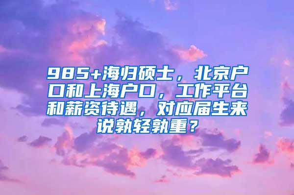 985+海归硕士，北京户口和上海户口，工作平台和薪资待遇，对应届生来说孰轻孰重？