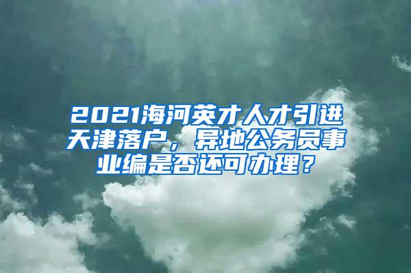 2021海河英才人才引进天津落户，异地公务员事业编是否还可办理？