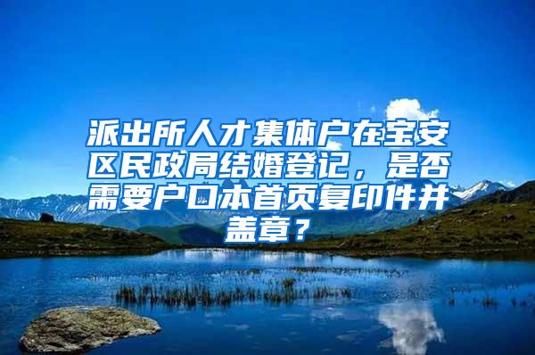 派出所人才集体户在宝安区民政局结婚登记，是否需要户口本首页复印件并盖章？