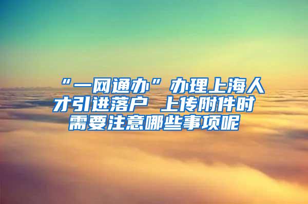 “一网通办”办理上海人才引进落户 上传附件时需要注意哪些事项呢