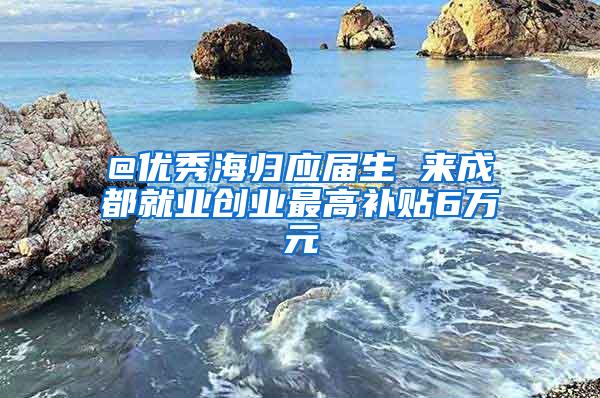 @优秀海归应届生 来成都就业创业最高补贴6万元