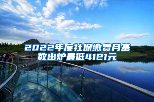 2022年度社保缴费月基数出炉最低4121元