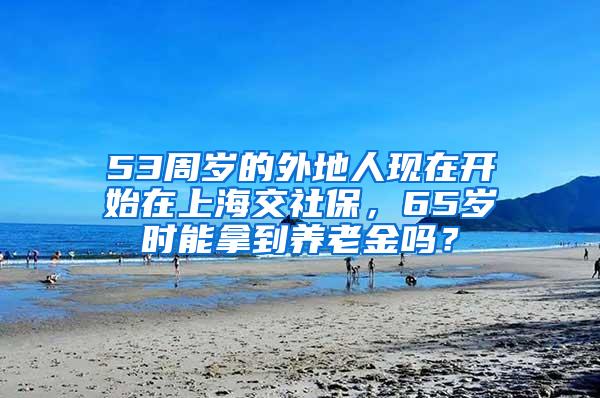 53周岁的外地人现在开始在上海交社保，65岁时能拿到养老金吗？