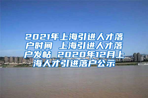 2021年上海引进人才落户时间 上海引进人才落户发帖 2020年12月上海人才引进落户公示