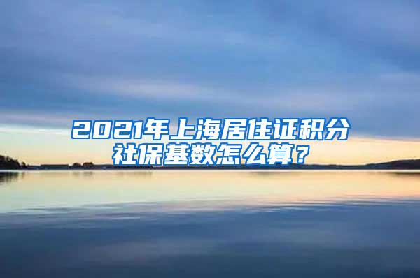 2021年上海居住证积分社保基数怎么算？