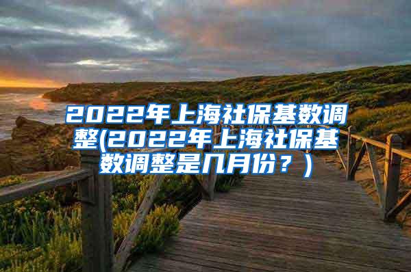 2022年上海社保基数调整(2022年上海社保基数调整是几月份？)