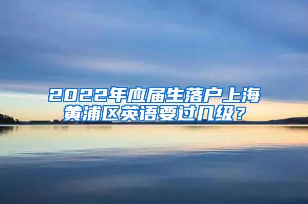 2022年应届生落户上海黄浦区英语要过几级？