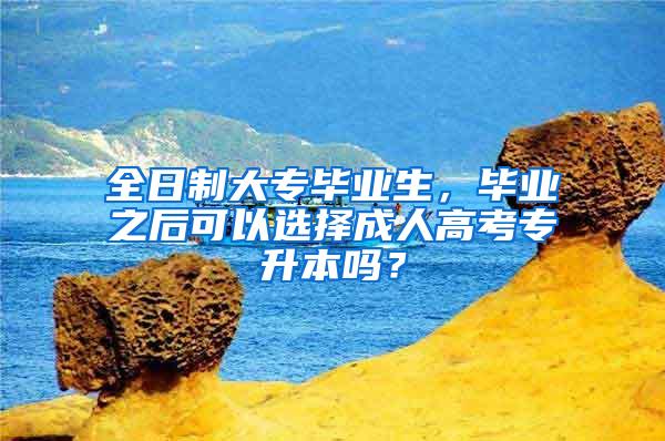 全日制大专毕业生，毕业之后可以选择成人高考专升本吗？