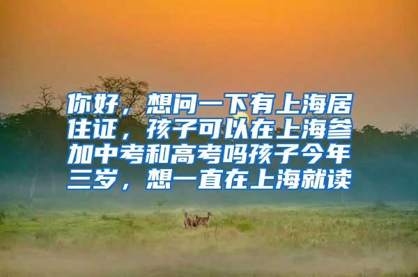 你好，想问一下有上海居住证，孩子可以在上海参加中考和高考吗孩子今年三岁，想一直在上海就读