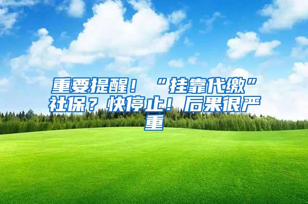 重要提醒！“挂靠代缴”社保？快停止！后果很严重