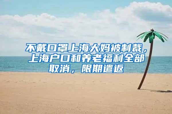 不戴口罩上海大妈被制裁，上海户口和养老福利全部取消，限期遣返