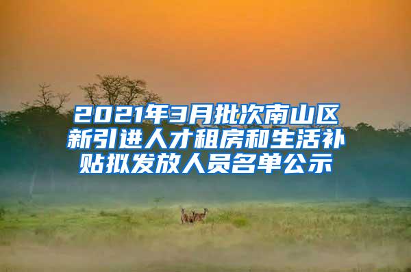 2021年3月批次南山区新引进人才租房和生活补贴拟发放人员名单公示