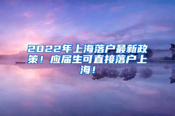 2022年上海落户最新政策！应届生可直接落户上海！