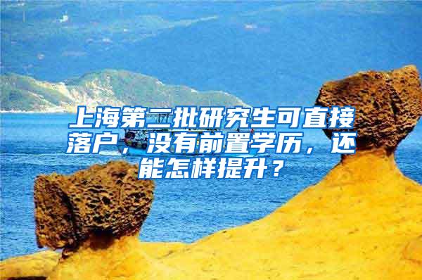 上海第二批研究生可直接落户，没有前置学历，还能怎样提升？