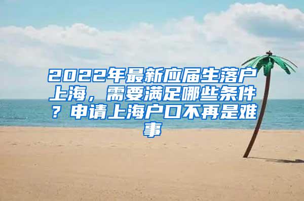 2022年最新应届生落户上海，需要满足哪些条件？申请上海户口不再是难事