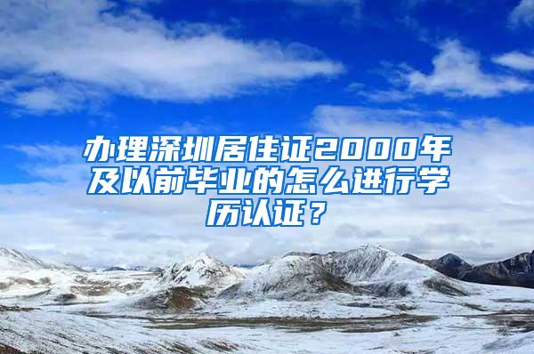 办理深圳居住证2000年及以前毕业的怎么进行学历认证？