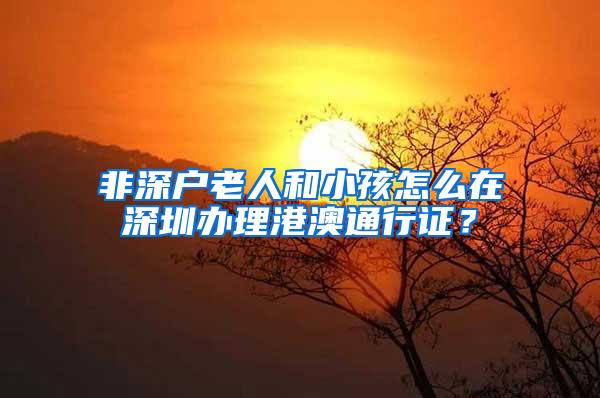 非深户老人和小孩怎么在深圳办理港澳通行证？