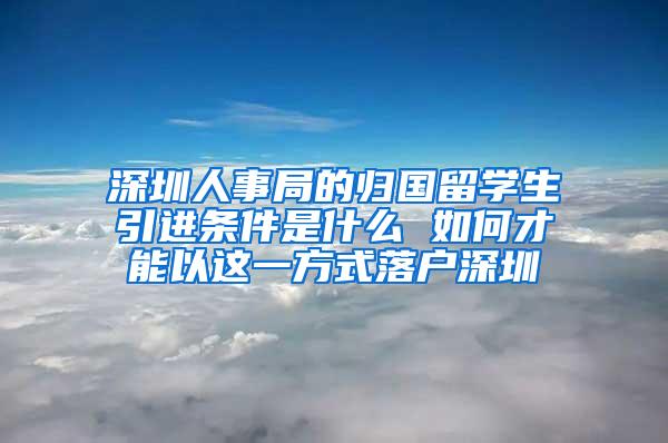 深圳人事局的归国留学生引进条件是什么 如何才能以这一方式落户深圳