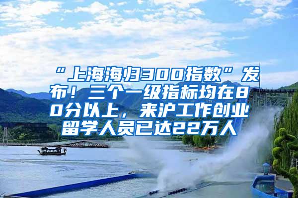 “上海海归300指数”发布！三个一级指标均在80分以上，来沪工作创业留学人员已达22万人