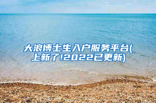 大浪博士生入户服务平台(上新了!2022已更新)