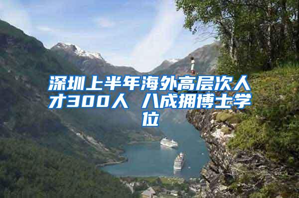 深圳上半年海外高层次人才300人 八成拥博士学位