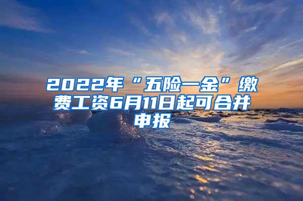 2022年“五险一金”缴费工资6月11日起可合并申报