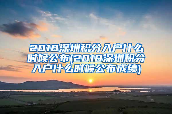 2018深圳积分入户什么时候公布(2018深圳积分入户什么时候公布成绩)