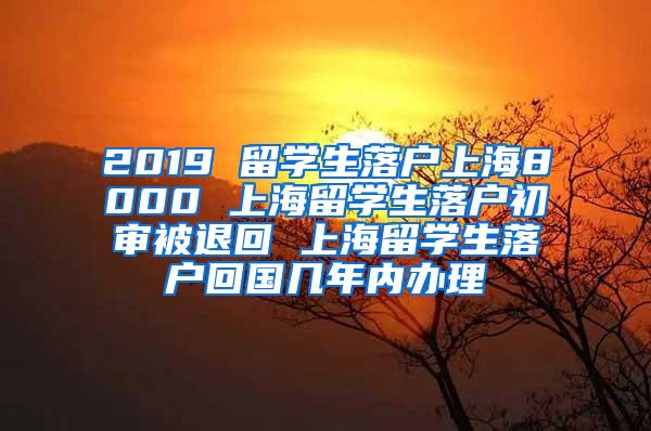 2019 留学生落户上海8000 上海留学生落户初审被退回 上海留学生落户回国几年内办理