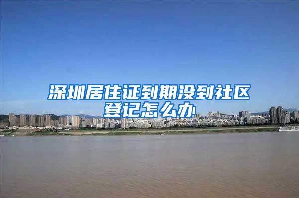 深圳居住证到期没到社区登记怎么办