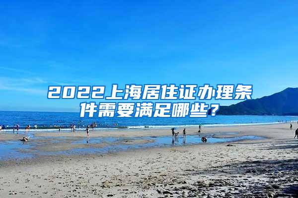 2022上海居住证办理条件需要满足哪些？