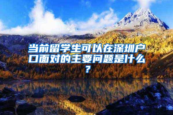 当前留学生可以在深圳户口面对的主要问题是什么？