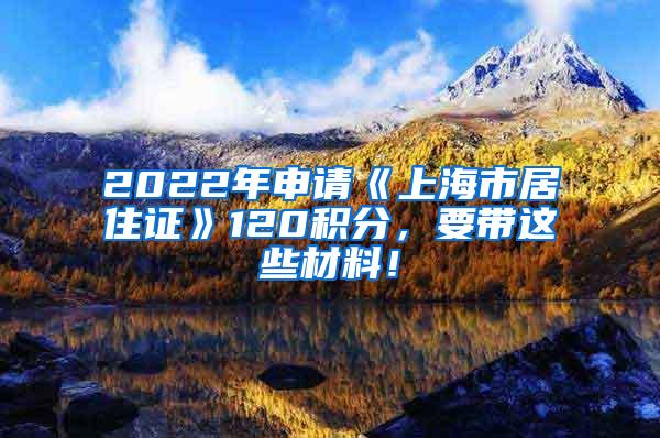 2022年申请《上海市居住证》120积分，要带这些材料！