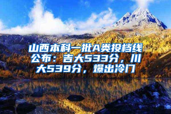 山西本科一批A类投档线公布：吉大533分，川大539分，爆出冷门