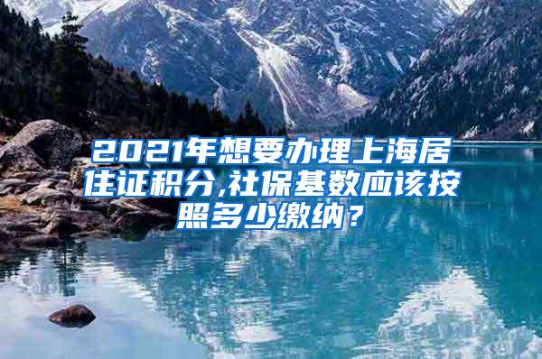 2021年想要办理上海居住证积分,社保基数应该按照多少缴纳？