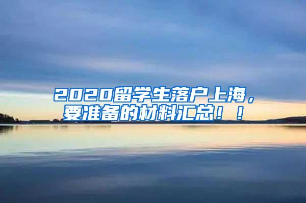 2020留学生落户上海，要准备的材料汇总！！