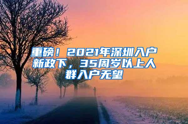 重磅！2021年深圳入户新政下，35周岁以上人群入户无望