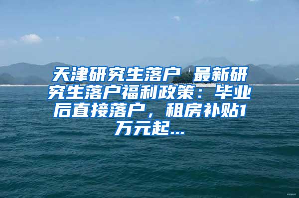 天津研究生落户 最新研究生落户福利政策：毕业后直接落户，租房补贴1万元起...