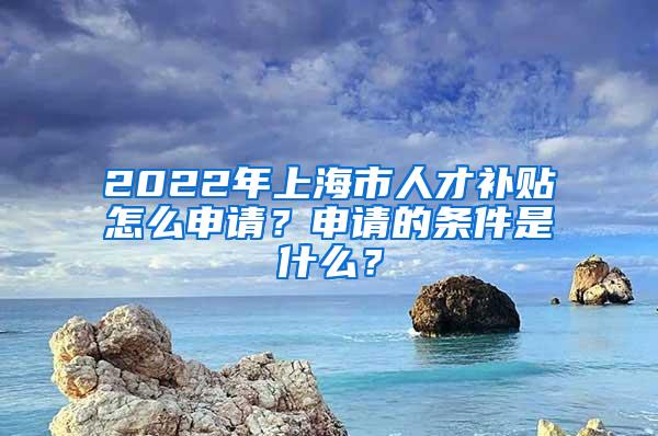 2022年上海市人才补贴怎么申请？申请的条件是什么？