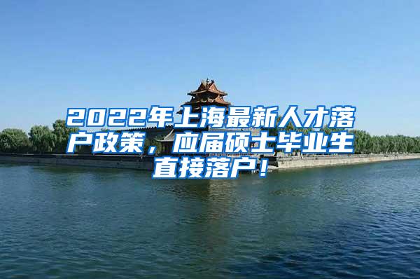 2022年上海最新人才落户政策，应届硕士毕业生直接落户！