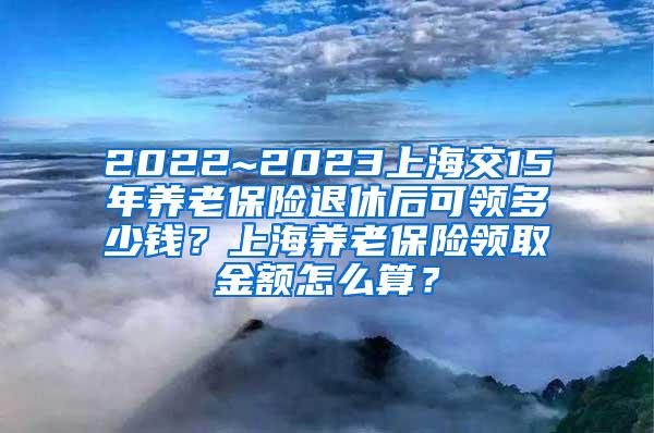 2022~2023上海交15年养老保险退休后可领多少钱？上海养老保险领取金额怎么算？